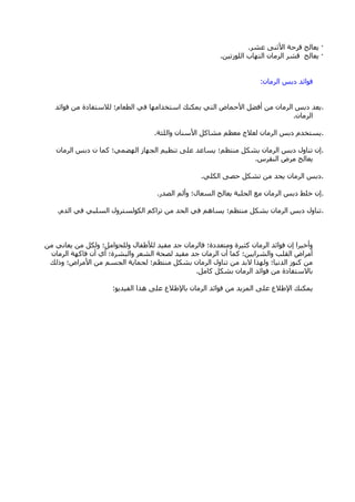 ·‫ػؾش‬ ٕٝ‫األص‬ ‫لشؽخ‬ ‫٠ؼبٌظ‬.
·ٓ١‫اٌٍٛصر‬ ‫اٌزٙبة‬ ْ‫اٌشِب‬ ‫لؾش‬ ‫٠ؼبٌظ‬.
ْ‫اٌشِب‬ ‫دثظ‬ ‫فٛائذ‬:
.‫فٛائذ‬ ِٓ ‫ٌالعزفبدح‬ ‫اٌطؼبَ؛‬ ٟ‫ف‬ ‫اعزخذاِٙب‬ ‫٠ّىٕه‬ ٟ‫اٌز‬ ‫األؽّبك‬ ً‫أفن‬ ِٓ ْ‫اٌشِب‬ ‫دثظ‬ ‫٠ؼذ‬
ْ‫اٌشِب‬.
.‫ٚاٌٍضخ‬ ْ‫األعٕب‬ ً‫ِؾبو‬ ُ‫ِؼظ‬ ‫ٌؼالط‬ ْ‫اٌشِب‬ ‫دثظ‬ َ‫٠غزخذ‬.
.ْ‫اٌشِب‬ ‫دثظ‬ ْ ‫وّب‬ ‫اٌٙنّٟ؛‬ ‫اٌغٙبص‬ ُ١‫رٕظ‬ ٍٝ‫ػ‬ ‫٠غبػذ‬ ‫ِٕزظُ؛‬ ً‫ثؾى‬ ْ‫اٌشِب‬ ‫دثظ‬ ‫رٕبٚي‬ ْ‫ئ‬
‫إٌمشط‬ ‫ِشك‬ ‫٠ؼبٌظ‬.
.ٍٟ‫اٌى‬ ٝ‫ؽق‬ ً‫رؾى‬ ِٓ ‫٠ؾذ‬ ْ‫اٌشِب‬ ‫دثظ‬.
.‫اٌقذس‬ ٌُ‫ٚأ‬ ‫اٌغؼبي؛‬ ‫٠ؼبٌظ‬ ‫اٌؾٍجخ‬ ‫ِغ‬ ْ‫اٌشِب‬ ‫دثظ‬ ‫خٍو‬ ْ‫ئ‬.
.َ‫اٌذ‬ ٟ‫ف‬ ٟ‫اٌغٍج‬ ‫اٌىٌٛغزشٚي‬ ُ‫رشاو‬ ِٓ ‫اٌؾذ‬ ٟ‫ف‬ ُ٘‫٠غب‬ ‫ِٕزظُ؛‬ ً‫ثؾى‬ ْ‫اٌشِب‬ ‫دثظ‬ ‫رٕبٚي‬.
ِٓ ٟٔ‫٠ؼب‬ ِٓ ً‫ٌٚى‬ ‫ٌٍٚؾٛاًِ؛‬ ‫ٌألهفبي‬ ‫ِف١ذ‬ ‫عذ‬ ْ‫فبٌشِب‬ ‫ِٚزؼذدح؛‬ ‫وض١شح‬ ْ‫اٌشِب‬ ‫فٛائذ‬ ْ‫ئ‬ ‫ٚأخ١شا‬
ْ‫اٌشِب‬ ‫فبوٙخ‬ ْ‫أ‬ ٞ‫أ‬ ‫ٚاٌجؾشح؛‬ ‫اٌؾؼش‬ ‫ٌقؾخ‬ ‫ِف١ذ‬ ‫عذ‬ ْ‫اٌشِب‬ ْ‫أ‬ ‫وّب‬ ‫ٚاٌؾشا٠١ٓ؛‬ ‫اٌمٍت‬ ‫أِشاك‬
‫ٚرٌه‬ ‫األِشاك؛‬ ِٓ ُ‫اٌغغ‬ ‫ٌؾّب٠خ‬ ‫ِٕزظُ؛‬ ً‫ثؾى‬ ْ‫اٌشِب‬ ‫رٕبٚي‬ ِٓ ‫الثذ‬ ‫ٌٚٙزا‬ ‫اٌذٔ١ب؛‬ ‫وٕٛص‬ ِٓ
ًِ‫وب‬ ً‫ثؾى‬ ْ‫اٌشِب‬ ‫فٛائذ‬ ِٓ ‫ثبالعزفبدح‬.
ٛ٠‫اٌف١ذ‬ ‫٘زا‬ ٍٝ‫ػ‬ ‫ثبإلهالع‬ ْ‫اٌشِب‬ ‫فٛائذ‬ ِٓ ‫اٌّض٠ذ‬ ٍٝ‫ػ‬ ‫اإلهالع‬ ‫٠ّىٕه‬:
 
