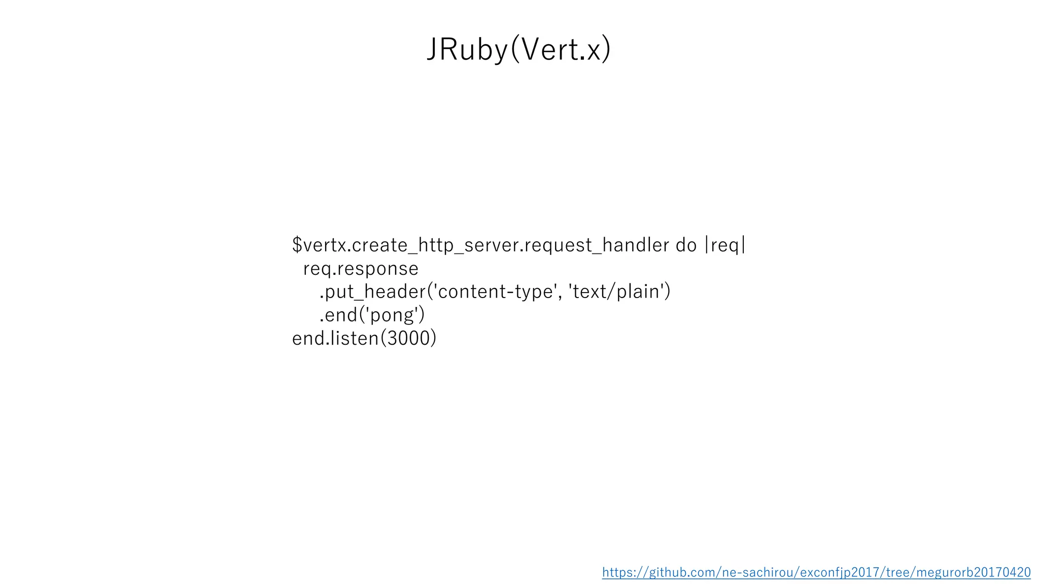 JRuby(Vert.x)
$vertx.create_http_server.request_handler do |req|
req.response
.put_header('content-type', 'text/plain')
.end('pong')
end.listen(3000)
https://github.com/ne-sachirou/exconfjp2017/tree/megurorb20170420
 