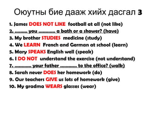 3Оюутны бие дааж хийх дасгал
1. James DOES NOT LIKE football at all (not like)
2. ……… you ………… a bath or a shower? (have)
3. My brother STUDIES medicine (study)
4. We LEARN French and German at school (learn)
5. Mary SPEAKS English well (speak)
6. I DO NOT understand the exercise (not understand)
7. ………… your father ………… to the office? (walk)
8. Sarah never DOES her homework (do)
9. Our teachers GIVE us lots of homework (give)
10. My gradma WEARS glasses (wear)
 