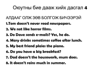 4Оюутны бие дааж хийх дасгал
АЛДААГ ОЛЖ ЗӨВ БОЛГОЖ БИЧЭЭРЭЙ
1.Tom doesn’t never read newspapers.
2. We not like horror films.
3. Do Dave sends e-mails? Yes, he do.
4. Mary drinks sometimes coffee after lunch.
5. My best friend plaies the piano.
6. Do you have a big breakfast?
7. Dad doesn’t the housework, mum does.
8. It doesn’t rains much in summer.
 