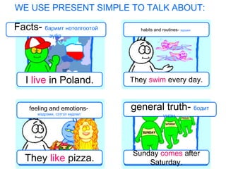 WE USE PRESENT SIMPLE TO TALK ABOUT:
Facts- баримт нотолгоотой
зүйл
habits and routines- зуршил
feeling and emotions-
мэдрэмж, сэтгэл хөдлөл
general truth- бодит
үнэн
I live in Poland. They swim every day.
They like pizza.
Sunday comes after
Saturday.
 