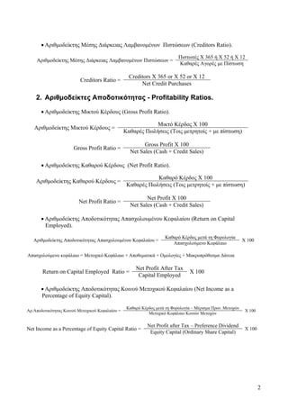 2
• Αριθμοδείκτης Μέσης Διάρκειας Λαμβανομένων Πιστώσεων (Creditors Ratio).
Αριθμοδείκτης Μέσης Διάρκειας Λαμβανομένων Πιστώσεων =
Πιστωτές Χ 365 ή Χ 52 ή Χ 12
Καθαρές Αγορές με Πίστωση
Creditors Ratio =
Creditors X 365 or X 52 or X 12
Net Credit Purchases
2. Αριθμοδείκτες Αποδοτικότητας - Profitability Ratios.
• Αριθμοδείκτης Μικτού Κέρδους (Gross Profit Ratio).
Αριθμοδείκτης Μικτού Κέρδους =
Μικτό Κέρδος Χ 100
Καθαρές Πωλήσεις (Τοις μετρητοίς + με πίστωση)
Gross Profit Ratio =
Gross Profit X 100
Net Sales (Cash + Credit Sales)
• Αριθμοδείκτης Καθαρού Κέρδους (Net Profit Ratio).
Αριθμοδείκτης Καθαρού Κέρδους =
Καθαρό Κέρδος Χ 100
Καθαρές Πωλήσεις (Τοις μετρητοίς + με πίστωση)
Net Profit Ratio =
Net Profit X 100
Net Sales (Cash + Credit Sales)
• Αριθμοδείκτης Αποδοτικότητας Απασχολουμένου Κεφαλαίου (Return on Capital
Employed).
Αριθμοδείκτης Αποδοτικότητας Απασχολουμένου Κεφαλαίου =
Καθαρό Κέρδος μετά τη Φορολογία
Χ 100
Απασχολούμενο Κεφάλαιο
Απασχολούμενο κεφάλαιο = Μετοχικό Κεφάλαιο + Αποθεματικά + Ομολογίες + Μακροπρόθεσμα Δάνεια
Return on Capital Employed Ratio =
Net Profit After Tax
X 100
Capital Employed
• Αριθμοδείκτης Αποδοτικότητας Κοινού Μετοχικού Κεφαλαίου (Net Income as a
Percentage of Equity Capital).
Αρ.Αποδοτικότητας Κοινού Μετοχικού Κεφαλαίου =
Καθαρό Κέρδος μετά τη Φορολογία – Μέρισμα Προν. Μετοχών
Χ 100
Μετοχικό Κεφάλαιο Κοινών Μετοχών
Net Income as a Percentage of Equity Capital Ratio =
Net Profit after Tax – Preference Dividend
X 100
Equity Capital (Ordinary Share Capital)
 