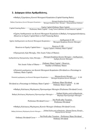 3
3. Διάφοροι άλλοι Αριθμοδείκτες.
• Βαθμός Εξαρτήσεως Κοινού Μετοχικού Κεφαλαίου (Capital Gearing Ratio).
Βαθμός Εξαρτήσεως Κοινού Μετοχικού Κεφαλαίου =
Μετοχικό Κεφάλαιο Κοινών Μετοχών
Μετοχικό Κεφάλαιο Προν. Μετοχών + Μακροπρόθεσμο Παθητικό
Capital Gearing Ratio =
Equity Capital (Ordinary Share Capital)
Preference Share Capital + Long Term Liabilities (Fixed Interest Capital)
• Σχέση Αποθεματικών και Κοινού Μετοχικού Κεφαλαίου ή Βαθμός Αυτοχρηματοδοτήσεως
(Reserves to Equity Capital Ratio or Self Financing Ratio).
Σχέση Αποθεματικών και Κοινού Μετοχικού Κεφαλαίου =
Αποθεματικά Χ 100
Μετοχικό Κεφάλαιο Κοινών Μετοχών
Reserves to Equity Capital Ratio =
Reserves X 100
Equity Capital ( Ordinary Share Capital)
• Πραγματική Αξία Μετοχής (Net Assets Value of Shares).
Αριθμοδείκτης Πραγματικής Αξίας Μετοχής =
Μετοχικό Κεφάλαιο Κοινών Μετοχών + Αποθεματικά
Αριθμός Κοινών Μετοχών
Net Αssets Value of Shares =
Ordinary Share Capital + Reserves
Number of Ordinary Shares
• Ποσοστό μερίσματος του Κοινού Μετοχικού Κεφαλαίου (Dividend as a Percentage to
Ordinary Share Capital).
Ποσοστό μερίσματος του Κοινού Μετοχικού Κεφαλαίου =
Μέρισμα Κοινών Μετοχών
Χ 100
Μετοχικό Κεφάλαιο Κοινών Μετοχών
Dividend as a Percentage to Ordinary Share Capital =
Ordinary Share Dividend
X 100
Ordinary Share Capital
• Βαθμός Καλύψεως Μερίσματος Προνομιούχων Μετοχών (Preference Dividend Cover).
Βαθμός Καλύψεως Μερίσματος Προνομιούχων Μετοχών =
Καθαρό Κέρδος μετά τη Φορολογία
Μέρισμα Προνομιούχων Μετοχών
Preference Dividend Cover =
Net Profit αfter Taxation
Preference Dividend
• Βαθμός Καλύψεως Μερίσματος Κοινών Μετοχών (Ordinary Dividend Cover).
Βαθμός Καλύψεως Μερίσματος Κοινών Μετοχών =
Καθαρό Κέρδος μετά τη Φορολογία – Μέρισμα Προνομ. Μετοχών
Μέρισμα Κοινών Μετοχών
Ordinary Dividend Cover =
Net Profit after Taxation – Preference Share Dividend
Ordinary Dividend
 