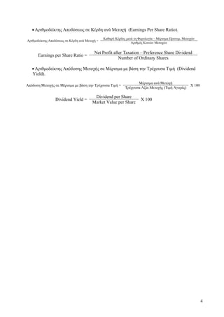 4
• Αριθμοδείκτης Αποδόσεως σε Κέρδη ανά Μετοχή (Earnings Per Share Ratio).
Αριθμοδείκτης Αποδόσεως σε Κέρδη ανά Μετοχή =
Καθαρό Κέρδος μετά τη Φορολογία – Μέρισμα Προνομ. Μετοχών
Αριθμός Κοινών Μετοχών
Earnings per Share Ratio =
Net Profit after Taxation – Preference Share Dividend
Number of Ordinary Shares
• Αριθμοδείκτης Απόδοσης Μετοχής σε Μέρισμα με βάση την Τρέχουσα Τιμή (Dividend
Yield).
Απόδοση Μετοχής σε Μέρισμα με βάση την Τρέχουσα Τιμή =
Μέρισμα ανά Μετοχή
Χ 100
Τρέχουσα Αξία Μετοχής (Τιμή Αγοράς)
Dividend Yield =
Dividend per Share
X 100
Market Value per Share
 