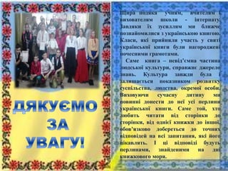 Щира подяка учням, вчителям і
вихователям школи - інтернату.
Завдяки їх зусиллям ми ближче
познайомилися з українською книгою.
Класи, які прийняли участь у святі
української книги були нагороджені
почесними грамотами.
Саме книга – невід’ємна частина
людської культури, справжнє джерело
знань. Культура завжди була і
залишається показником розвитку
суспільства, людства, окремої особи.
Виховуючи сучасну дитину ми
повинні донести до неї усі перлини
української книги. Саме той, хто
любить читати від сторінки до
сторінки, від однієї книжки до іншої,
обов’язково добереться до точних
відповідей на всі запитання, які його
цікавлять. І ці відповіді будуть
перлинами, знайденими на дні
книжкового моря.
 