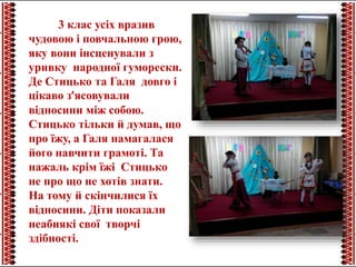 3 клас усіх вразив
чудовою і повчальною грою,
яку вони інсценували з
уривку народної гуморески.
Де Стицько та Галя довго і
цікаво з’ясовували
відносини між собою.
Стицько тільки й думав, що
про їжу, а Галя намагалася
його навчити грамоті. Та
нажаль крім їжі Стицько
не про що не хотів знати.
На тому й скінчилися їх
відносини. Діти показали
неабиякі свої творчі
здібності.
 