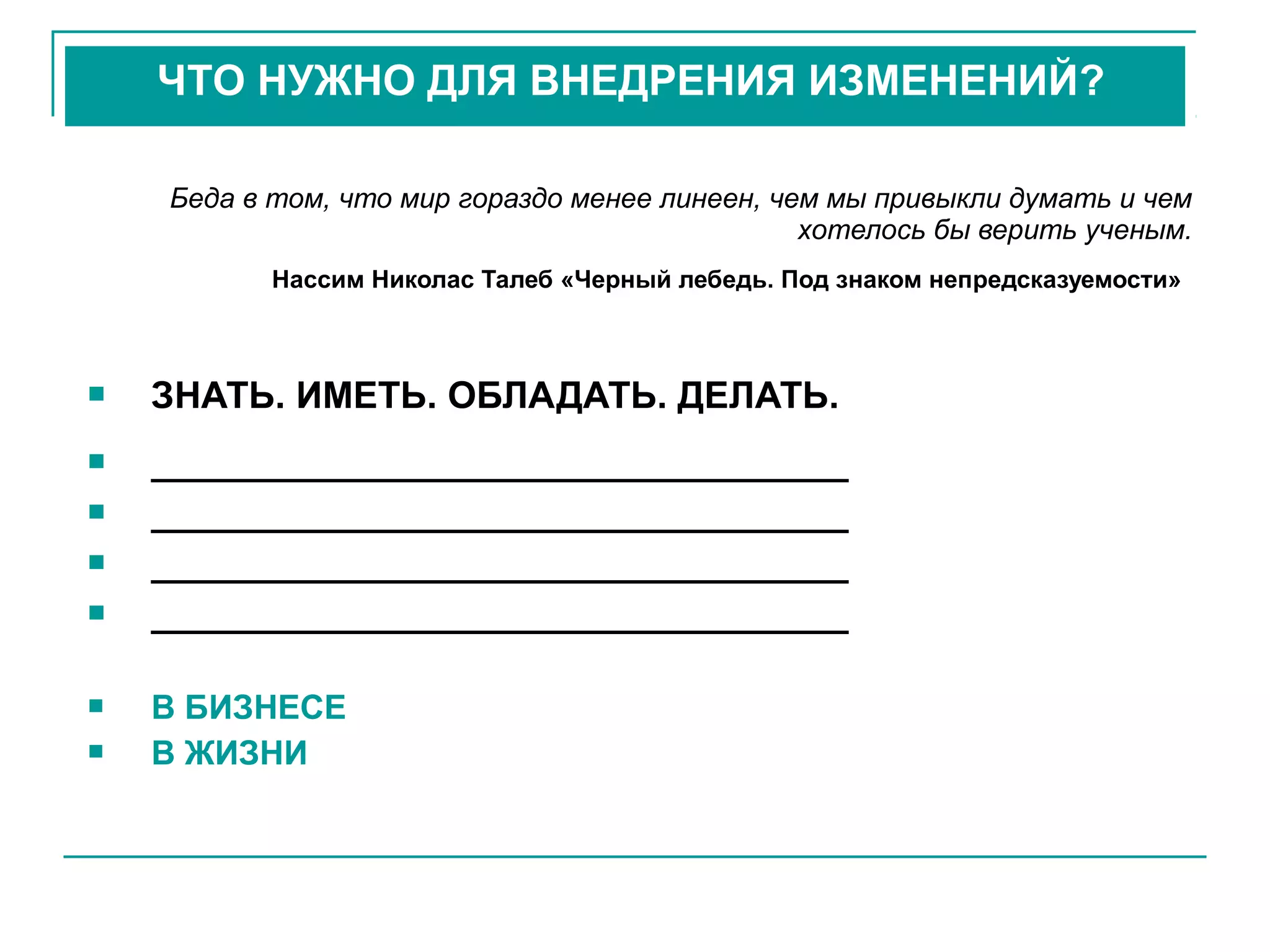 Беда в том, что мир гораздо менее линеен, чем мы привыкли думать и чем
хотелось бы верить ученым.
Нассим Николас Талеб «Черный лебедь. Под знаком непредсказуемости»
 ЗНАТЬ. ИМЕТЬ. ОБЛАДАТЬ. ДЕЛАТЬ.
 __________________________________
 __________________________________
 __________________________________
 __________________________________
 В БИЗНЕСЕ
 В ЖИЗНИ
ЧТО НУЖНО ДЛЯ ВНЕДРЕНИЯ ИЗМЕНЕНИЙ?
 