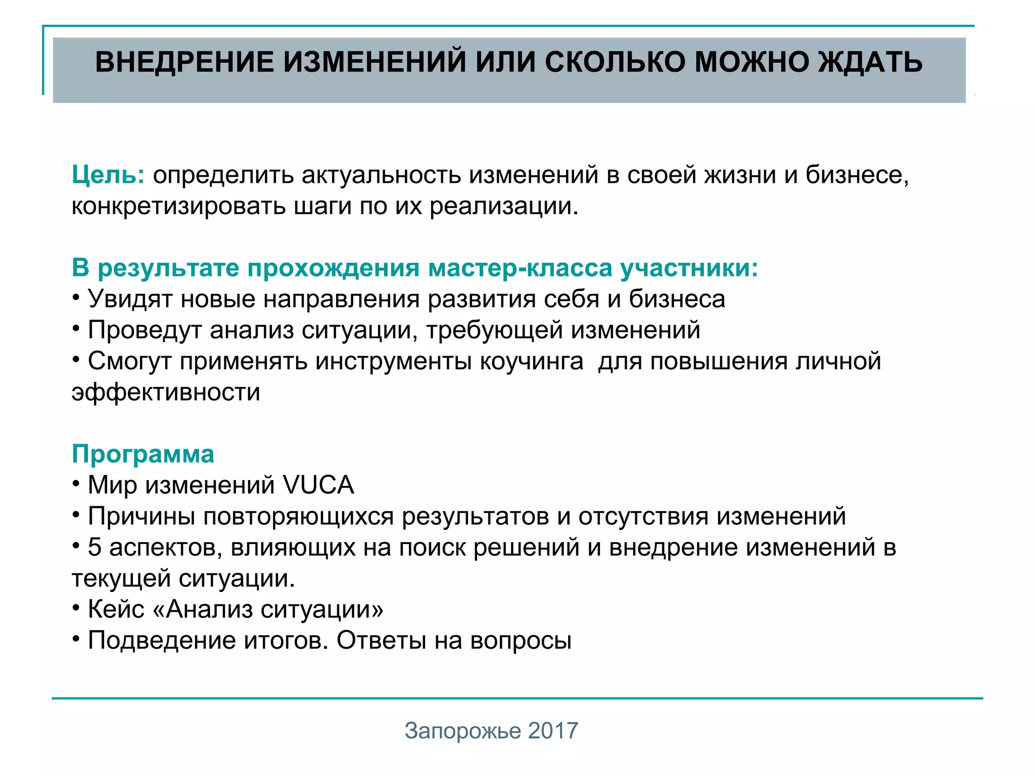 Цель: определить актуальность изменений в своей жизни и бизнесе,
конкретизировать шаги по их реализации.
В результате прохождения мастер-класса участники:
• Увидят новые направления развития себя и бизнеса
• Проведут анализ ситуации, требующей изменений
• Смогут применять инструменты коучинга для повышения личной
эффективности
Программа
• Мир изменений VUCA
• Причины повторяющихся результатов и отсутствия изменений
• 5 аспектов, влияющих на поиск решений и внедрение изменений в
текущей ситуации.
• Кейс «Анализ ситуации»
• Подведение итогов. Ответы на вопросы
ВНЕДРЕНИЕ ИЗМЕНЕНИЙ ИЛИ СКОЛЬКО МОЖНО ЖДАТЬ
Запорожье 2017
 