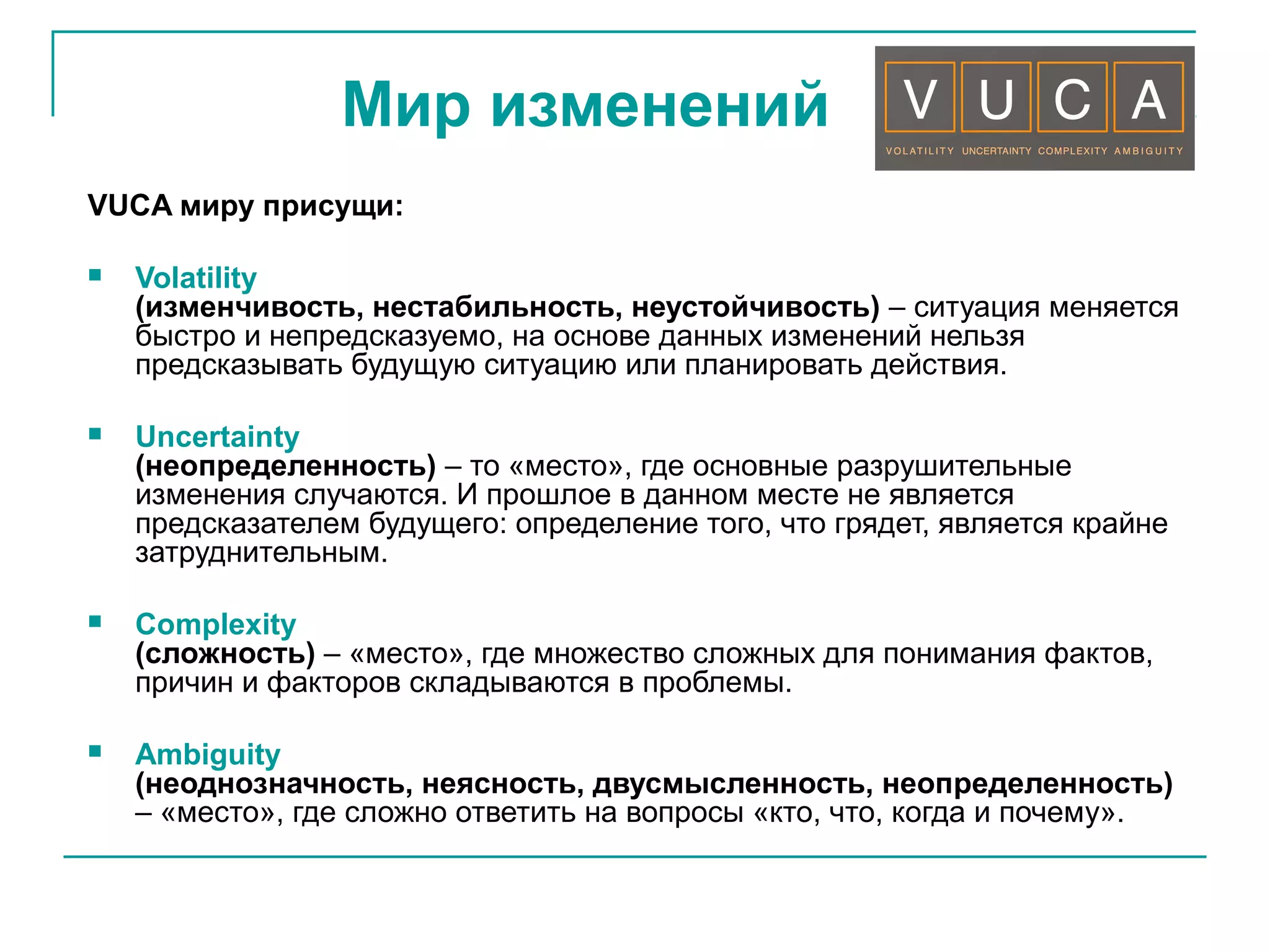 Мир изменений
VUCA миру присущи:
 Volatility
(изменчивость, нестабильность, неустойчивость) – ситуация меняется
быстро и непредсказуемо, на основе данных изменений нельзя
предсказывать будущую ситуацию или планировать действия.
 Uncertainty
(неопределенность) – то «место», где основные разрушительные
изменения случаются. И прошлое в данном месте не является
предсказателем будущего: определение того, что грядет, является крайне
затруднительным.
 Complexity
(сложность) – «место», где множество сложных для понимания фактов,
причин и факторов складываются в проблемы.
 Ambiguity
(неоднозначность, неясность, двусмысленность, неопределенность)
– «место», где сложно ответить на вопросы «кто, что, когда и почему».
 