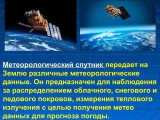 Метеорологический спутник передает на
Землю различные метеорологические
данные. Он предназначен для наблюдения
за распределением облачного, снегового и
ледового покровов, измерения теплового
излучения с целью получения метео
данных для прогноза погоды.
 