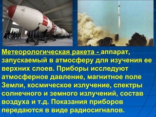 Метеорологическая ракета - аппарат,
запускаемый в атмосферу для изучения ее
верхних слоев. Приборы исследуют
атмосферное давление, магнитное поле
Земли, космическое излучение, спектры
солнечного и земного излучений, состав
воздуха и т.д. Показания приборов
передаются в виде радиосигналов.
 