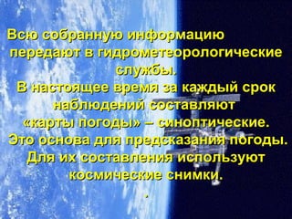 Всю собранную информациюВсю собранную информацию
передают в гидрометеорологическиепередают в гидрометеорологические
службы.службы.
В настоящее время за каждый срокВ настоящее время за каждый срок
наблюдений составляютнаблюдений составляют
«карты погоды» – синоптические.«карты погоды» – синоптические.
Это основа для предсказания погоды.Это основа для предсказания погоды.
Для их составления используютДля их составления используют
космические снимки.космические снимки.
..
 