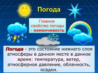 ПогодаПогода
ПогодаПогода - это состояние нижнего слоя
атмосферы в данном месте в данное
время: температура, ветер,
атмосферное давление, облачность,
осадки.
Главное
свойство погоды
- изменчивость
 