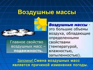 Воздушные массыВоздушные массы
Воздушные массыВоздушные массы -
это большие объемы
воздуха, обладающие
определенными
свойствами
(температурой,
влажностью,
запыленностью).
Главное свойство
воздушных масс –
подвижность.
Запомни! Смена воздушных масс
является причиной изменения погоды.
 