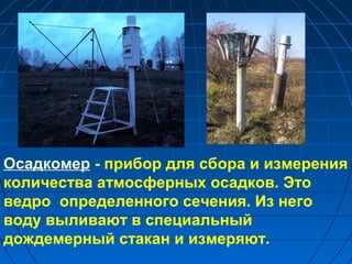 Осадкомер - прибор для сбора и измерения
количества атмосферных осадков. Это
ведро определенного сечения. Из него
воду выливают в специальный
дождемерный стакан и измеряют.
 