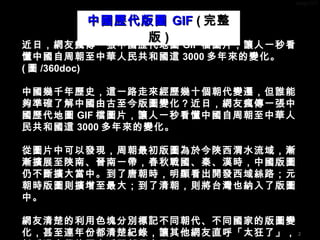 2
近日，網友瘋傳一張中國歷代地圖 GIF 檔圖片，讓人一秒看
懂中國自周朝至中華人民共和國這 3000 多年來的變化。
( 圖 /360doc)
中國幾千年歷史，這一路走來經歷幾十個朝代變遷，但誰能
夠準確了解中國由古至今版圖變化？近日，網友瘋傳一張中
國歷代地圖 GIF 檔圖片，讓人一秒看懂中國自周朝至中華人
民共和國這 3000 多年來的變化。
從圖片中可以發現，周朝最初版圖為於今陝西渭水流域，漸
漸擴展至陝南、晉南一帶，春秋戰國、秦、漢時，中國版圖
仍不斷擴大當中。到了唐朝時，明顯看出開發西域絲路；元
朝時版圖則擴增至最大；到了清朝，則將台灣也納入了版圖
中。
網友清楚的利用色塊分別標記不同朝代、不同國家的版圖變
化，甚至連年份都清楚紀錄，讓其他網友直呼「太狂了」，
中國歷代版圖中國歷代版圖 GIFGIF (( 完整完整
版版 ))
 