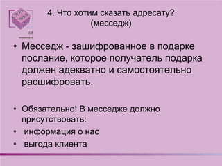 4. Что хотим сказать адресату?
(месседж)
• Месседж - зашифрованное в подарке
послание, которое получатель подарка
должен адекватно и самостоятельно
расшифровать.
• Обязательно! В месседже должно
присутствовать:
• информация о нас
• выгода клиента
 