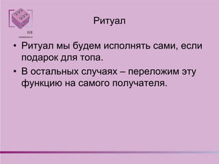 Ритуал
• Ритуал мы будем исполнять сами, если
подарок для топа.
• В остальных случаях – переложим эту
функцию на самого получателя.
 