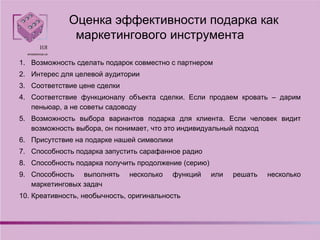 Оценка эффективности подарка как
маркетингового инструмента
1. Возможность сделать подарок совместно с партнером
2. Интерес для целевой аудитории
3. Соответствие цене сделки
4. Соответствие функционалу объекта сделки. Если продаем кровать – дарим
пеньюар, а не советы садоводу
5. Возможность выбора вариантов подарка для клиента. Если человек видит
возможность выбора, он понимает, что это индивидуальный подход
6. Присутствие на подарке нашей символики
7. Способность подарка запустить сарафанное радио
8. Способность подарка получить продолжение (серию)
9. Способность выполнять несколько функций или решать несколько
маркетинговых задач
10. Креативность, необычность, оригинальность
 