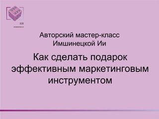 Как сделать подарок
эффективным маркетинговым
инструментом
Авторский мастер-класс
Имшинецкой Ии
 