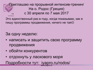 Приглашаю на прорывной интенсив-тренинг
На о. Родос (Греция)
с 30 апреля по 7 мая 2017
Это единственный раз в году, когда показываю, как я
пишу программы продвижения, ничего не тая
За одну неделю:
• написать и защитить свою программу
продвижения
• обойти конкурентов
• отдохнуть у ласкового моря
Подробности тут: iyapro.ru/rodos/www.iyapro.ru
 