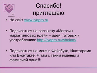 Спасибо!
приглашаю
• На сайт www.iyapro.ru
• Подписаться на рассылку «Магазин
маркетинговых идей» – идей, готовых к
употреблению: http://iyapro.ru/whoiam/
• Подписаться на меня в Фейсбуке, Инстаграме
или Вконтакте. Я там с таким именем и
фамилией одна
 