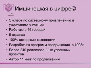 Имшинецкая в цифре
• Эксперт по системному привлечению и
удержанию клиентов
• Работаю в 46 городах
• 6 странах
• 100% авторские технологии
• Разработчик программ продвижения с 1993г.
• Более 240 реализованных успешных
проектов
• Автор 11 книг по продвижению
 