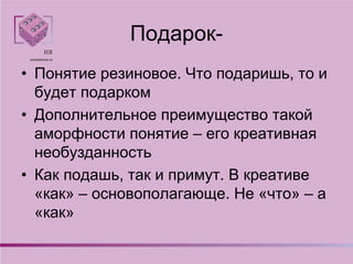 Подарок-
• Понятие резиновое. Что подаришь, то и
будет подарком
• Дополнительное преимущество такой
аморфности понятие – его креативная
необузданность
• Как подашь, так и примут. В креативе
«как» – основополагающе. Не «что» – а
«как»
 
