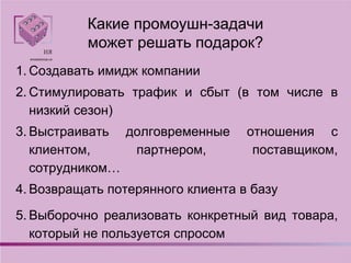Какие промоушн-задачи
может решать подарок?
1. Создавать имидж компании
2. Стимулировать трафик и сбыт (в том числе в
низкий сезон)
3. Выстраивать долговременные отношения с
клиентом, партнером, поставщиком,
сотрудником…
4. Возвращать потерянного клиента в базу
5. Выборочно реализовать конкретный вид товара,
который не пользуется спросом
 