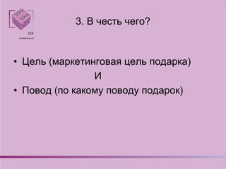 3. В честь чего?
• Цель (маркетинговая цель подарка)
И
• Повод (по какому поводу подарок)
 
