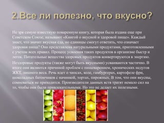 Не зря самую известную поваренную книгу, которая была издана еще при
Советском Союзе, называют «Книгой о вкусной и здоровой пище». Каждый
знает, что значит вкусная еда, но единицы смогут ответить, что означает
здоровая пища? Она представлена натуральными продуктами, приготовленными
с учетом всех правил. Процесс усвоения таких продуктов в организме быстр и
легок. Питательные вещества здоровых продуктов конвертируются в энергию.
Нездоровые продукты (также могут быть вкусными) усваиваются частично. В
итоге они являются причиной проблем с пищеварением, хронических недугов
ЖКТ, лишнего веса. Речь идет о чипсах, коле, гамбургерах, картофеле фри,
шоколадных батончиков с начинкой, тортах, пирожных. В том, что они вкусны,
сомневаться не приходится. Производители данных яств тратят немало сил на
то, чтобы они были привлекательными. Но это не делает их полезными.
 