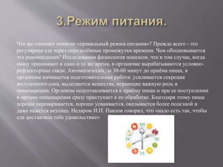 Что же означает понятие «правильный режим питания»? Прежде всего - это
регулярная еда через определённые промежутки времени. Чем обосновывается
эта рекомендация? Исследования физиологов показали, что в том случае, когда
пищу принимают в одно и то же время, в организме вырабатываются условно-
рефлекторные связи. Автоматически, за 30-60 минут до приёма пищи, в
организме начинается подготовительная работа: усиливается секреция
желудочного сока, выделяются вещества, играющие важную роль в
пищеварении. Организм подготавливается к приёму пищи и при ее поступлении
в органы пищеварения сразу приступает к ее обработке. Благодаря этому пища
хорошо переваривается, хорошо усваивается, оказывается более полезной и
даже кажется вкуснее. Недаром И.П. Павлов говорил, что «надо есть так, чтобы
еда доставляла тебе удовольствие»
 