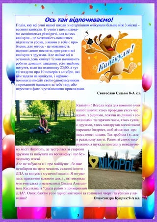 Ось так відпочиваємо!
Подія, яку всі учні нашої школи з нетерпінням очікували більше ніж 3 місяці -
весняні канікули. В учнів з цими слова-
ми асоціюються різні речі, для когось
канікули - це можливість повчитися,
підтягнути уроки, з якими у тебе є про-
блеми, для когось - це можливість
нарешті довго поспати, прогуляти всі
канікули з друзями. Але майже всі в
останній день канікул тільки починають
робити домашнє завдання, усім знайоме
почуття, коли на годиннику 23:00, а тут
ти згадуєш про 10 номерів з алгебри, які
вам задали на канікули, і нервово
починаєш писати своїм одноклассникам
з проханням написати за тебе твір, або
переслати фото з розв'язаними прикладами.
Святослав Сизько 8-А кл.
Канікули! Весела пора для кожного учня
нашої школи: хтось проводив увесь час
вдома, з рідними, лежачи на дивані з со-
лодощами та гарячим чаєм, хтось гуляв
с друзями, хтось мандрував всесвітньою
мережею Інтернет, щоб дізнатися про
щось нове і цікаве. Так зробила і я , але
в реальному житті. Разом зі своєю под-
ружкою, я шукала пригоди у невеличко-
му місті Нікополь, де зустрілася зі старими
друзями та побувала на весняному і ще без-
людному пляжі.
Але не забувала я і про майбутнє , бо вже
незабаром на мене чекають складні іспити -
ДПА та випуск з музичної школи. Я готува-
лась практично кожного дня, і , як говорила
моя вчителька з математики Оксана Анатолі-
ївна Касаткіна, я "спала разом з примірником
ДПА". Отож, бажаю усім гарної квітневої та травневої чверті та успіхів у на-
вчанні! Олександра Куприк 9-А кл.
3
 