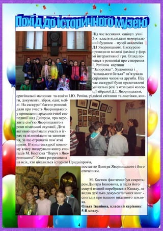 Під час весняних канікул учні
5-х класів відвідали меморіаль-
ний будинок – музей академіка
Д.І Яворницького. Екскурсію
проводили молоді фахівці у фор-
мі інтерактивної гри. Огляд по-
чався з розповіді про створення
І. Репіним картини
“Запорожці”. Художника і
“козацького батька” зв’язувала
справжня чоловіча дружба. Під
час екскурсії були представлені
унікальні речі з козацької колек-
ції зібраної Д.І. Яворницьким,
оригінальні малюнки та ескізи І.Ю. Репіна, рідкісні світлини та листівки, кни-
ги, документи, зброя, одяг, меб-
лі. На екскурсії багато розпові-
дали про участь Яворницького
у проведенні археологічної екс-
педиції над Дніпром, про пере-
жите сім’єю Яворницького в
роки німецької окупації. Діти
активно приймали участь в іг-
рах та відповідали на запитан-
ня, за що отримали пам’ятні
призи. В кінці екскурсії кожно-
му класу подарували книгу спо-
гадів М. Костюка “Поруч з Яво-
рницьким”. Книга розрахована
на всіх, хто цікавиться історією Придніпров'я,
постаттю Дмитра Яворницького і його
оточенням.
М. Костюк фактично був секрета-
рем Дмитра Івановича, а після його
смерті вчений перебрався в Канаду, де
видав декілька документальних книг -
спогадів про нашого видатного земля-
ка.
Ольга Іванівна, класний керівник
5-В класу.
4
 