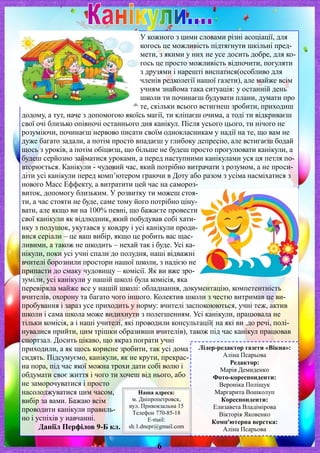 У кожного з цими словами різні асоціації, для
когось це можливість підтягнути шкільні пред-
мети, з якими у них не усе досить добре, для ко-
гось це просто можливість відпочити, погуляти
з друзями і нарешті виспатися(особливо для
членів редколегії нашої газети), але майже всім
учням знайома така ситуація: у останній день
школи ти починаєш будувати плани, думати про
те, скільки всього встигнеш зробити, приходиш
додому, а тут, наче з допомогою якоїсь магії, ти кліпаєш очима, а тоді ти відкриваєш
свої очі близько опівночі останнього дня канікул. Після усього цього, ти нічого не
розуміючи, починаєш нервово писати своїм однокласникам у надії на те, що вам не
дуже багато задали, а потім просто впадаєш у глибоку депресію, але встигаєш бодай
щось з уроків, а потім обіцяєш, що більше не будеш просто прогулювати канікули, а
будеш серйозно займатися уроками, а перед наступними канікулами уся ця петля по-
вторюється. Канікули - чудовий час, який потрібно витрачати з розумом, а не проси-
діти усі канікули перед комп’ютером граючи в Доту або разом з усіма насміхатися з
нового Масс Еффекту, а витратити цей час на самороз-
виток, допомогу близьким. У розвитку ти можеш стоя-
ти, а час стояти не буде, саме тому його потрібно ціну-
вати, але якщо ви на 100% певні, що бажаєте провести
свої канікули як відлюдник, який побудував собі хати-
нку з подушок, укутався у ковдру і усі канікули проди-
вися серіали – це ваш вибір, якщо це робить вас щас-
ливими, а також не шкодить – нехай так і буде. Усі ка-
нікули, поки усі учні спали до полудня, наші відважні
вчителі борознили простори нашої школи, з надією не
припасти до смаку чудовищу – комісії. Як ви вже зро-
зуміли, усі канікули у нашій школі була комісія, яка
перевіряла майже все у нашій школі: обладнання, документацію, компетентність
вчителів, охорону та багато чого іншого. Колектив школи з честю витримав це ви-
пробування і зараз усе приходить у норму: вчителі заспокоюються, учні теж, актив
школи і сама школа може видихнути з полегшенням. Усі канікули, працювала не
тільки комісія, а і наші учителі, які проводили консультації( на які ви .до речі, полі-
нувалися прийти, цим трішки образивши вчителів), також під час канікул працював
спортзал. Досить цікаво, що якраз пограти учні
приходили, а як щось корисне зробити, так усі дома
сидять. Підсумуємо, канікули, як не крути, прекрас-
на пора, під час якої можна трохи дати собі волю і
обдумати своє життя і чого ти хочеш від нього, або
не заморочуватися і просто
насолоджуватися цим часом,
вибір за вами. Бажаю всім
проводити канікули правиль-
но і успіхів у навчанні.
Даніїл Перфілов 9-Б кл.
6
Лідер-редактор газети «Вікна»:
Аліна Псарьова
Редактор:
Марія Демиденко
Фото-кореспонденти:
Вероніка Поліщук
Маргарита Вошколуп
Кореспонденти:
Елизавета Владімірова
Вікторія Яковенко
Комп'ютерна верстка:
Аліна Псарьова
Наша адреса:
м. Дніпропетровск,
вул. Привокзальна 15
Телефон 770-85-18
E-mail:
sh.1.dnepr@gmail.com
 