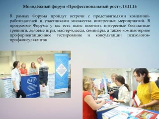 Молодёжный форум «Профессиональный рост», 18.11.16
В рамках Форума пройдут встречи с представителями компаний-
работодателей и участниками множества интересных мероприятий. В
программе Форума у вас есть шанс посетить интересные бесплатные
тренинги, деловые игры, мастер-классы, семинары, а также компьютерное
профориентационное тестирование и консультации психологов-
профконсультантов
 