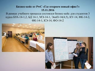 Бизнес-кейс от PwC «Где откроем новый офис?»
15.11.2016
В рамках учебного процесса состоялся бизнес-кейс для студентов 3
курса БУА-14-1,2, БД 14-1, МЭ-14-1, ЭкиП-14(4,5), КУ-14, ФК-14-2,
ФК-14-1, КЭ-14, ФО-14-2
 