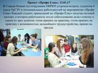 Проект «Профи Елка», 13.01.17
В Старый Новый год сотрудники ОВРКП устроили встречу студентов 4
курса УрГЭУ и потенциальных работодателей на мероприятии «Профи
Елка» Каждый студент, пришедший на «Профи Ёлку» получал путевой
паспорт, в котором работодатель после собеседования делал отметку в
одном из трех пунктов: готов принять на практику, готов принять на
практику с возможностью дальнейшего трудоустройства, принял на
предди.
 