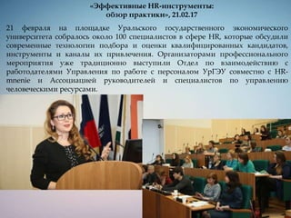 «Эффективные HR-инструменты:
обзор практики», 21.02.17
21 февраля на площадке Уральского государственного экономического
университета собралось около 100 специалистов в сфере HR, которые обсудили
современные технологии подбора и оценки квалифицированных кандидатов,
инструменты и каналы их привлечения. Организаторами профессионального
мероприятия уже традиционно выступили Отдел по взаимодействию с
работодателями Управления по работе с персоналом УрГЭУ совместно с HR-
mnenie и Ассоциацией руководителей и специалистов по управлению
человеческими ресурсами.
 