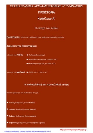 ΣΧΕΔΙΑΓΡΑΜΜΑ ΑΡΧΑΙΑΣ ΙΣΤΟΡΙΑΣ Α' ΓΥΜΝΑΣΙΟΥ
ΠΡΟΪΣΤΟΡΙΑ
Κεφάλαιο Α’
Η εποχή του λίθου
Προϊστορία: πριν την εμφάνιση των πρώτων γραπτών πηγών
Διαίρεση της Προϊστορίας:
⋇ Εποχή του λίθου  Παλαιολιθική εποχή
 Μεσολιθική εποχή (ως το 6500 π.Χ.)
Νεολιθική εποχή (ως το 3000 π.Χ.)
⋇ Εποχή του χαλκού  (3000 π.Χ. – 1100 π. Χ.)
Η παλαιολιθική και η μεσολιθική εποχή
Πρώτη εμφάνιση του ανθρώπου στη γη.
∙ Ικανός άνθρωπος (homo habilis)
∙ Όρθιος άνθρωπος (homo erectus)
∙ Έμφρων άνθρωπος (homo sapiens)
∙ Σοφότατος άνθρωπος (homo sapiens sapiens)
http://stamatiageorgiou.blogspot.gr
Επιμέλεια επανάληψης: Χρήστος Χαρμπής http://kritiria.blogspot.gr σελ.11
 