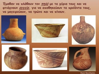 Έμαθαν να πλάθουν τον πηλό με τα χέρια τους και να
φτιάχνουν αγγεία, για να αποθηκεύουν τα προϊόντα τους,
να μαγειρεύουν, να τρώνε και να πίνουν.
Μαρία Φρουδαράκη
 