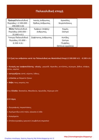 Παλαιολιθική εποχή
ΠρώιμηΠαλαιολιθική
Περίοδος ( 2.500.000 –
200.000 π.Χ)
Ικανός άνθρωπος
Όρθιος άνθρωπος
Κροκάλες
Χειροπελέκεις
Μέση Παλαιολιθική
Περίοδος (200.000 –
35.000 π.Χ.)
Έμφρων (σοφός)
άνθρωπος
Αιχμές
Ξέστρα
Ύστερη Παλαιολιθική
Περίοδος (35.000 –
6.500 π.Χ.)
Σοφότατος άνθρωπος Λεπίδες
Ξέστρα
Γλυφίδες
Οστέινα εργαλεία
1) Η ζωή του ανθρώπου κατά την Παλαιολιθική και Μεσολιθική Εποχή (2.500.000 π.Χ. – 6.500 π.Χ.)
⋄ Κυνηγός και τροφοσυλλέκτης- αλιεύς : μαμούθ, τάρανδοι, αντιλόπες, αίγαγροι, βόδια, ελάφια,
ίπποι, καρποί
⋄ κατεργάζεται οστά, κέρατα, λίθους
⋄ ντύνεται με δέρματα ζώων
⋄ θάβει τους νεκρούς του
Στην Ελλάδα: Θεσσαλία, Μακεδονία, Αργολίδα, Κέρκυρα κλπ
2) Η τέχνη
⋄ Ζωγραφικές παραστάσεις
⋄ Αγαλματίδια από πηλό, κόκκαλο ή λίθο
⋄ Κοσμήματα
⋄ Σπηλαιογραφίες (μαγική ή συμβολική σημασία)
http://stamatiageorgiou.blogspot.gr
Επιμέλεια επανάληψης: Χρήστος Χαρμπής http://kritiria.blogspot.gr σελ.12
 