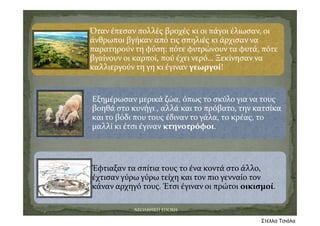 Όταν έπεσαν πολλές βροχές κι οι πάγοι έλιωσαν, οι 
άνθρωποι βγήκαν από τις σπηλιές κι άρχισαν να 
παρατηρούν τη φύση: πότε φυτρώνουν τα φυτά, πότε 
βγαίνουν οι καρποί, πού έχει νερό… Ξεκίνησαν να 
καλλιεργούν τη γη κι έγιναν γεωργοί!
Εξημέρωσαν μερικά ζώα, όπως το σκύλο για να τους 
βοηθά στο κυνήγι , αλλά και το πρόβατο, την κατσίκα 
και το βόδι που τους έδιναν το γάλα, το κρέας, το 
μαλλί κι έτσι έγιναν κτηνοτρόφοι.
Έφτιαξαν τα σπίτια τους το ένα κοντά στο άλλο, 
έχτισαν γύρω γύρω τείχη και τον πιο γενναίο τον 
κάναν αρχηγό τους. Έτσι έγιναν οι πρώτοι οικισμοί.
ΝΕΟΛΙΘΙΚΗ ΕΠΟΧΗ
Στέλλα Τσιάλα
 