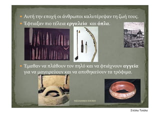  Αυτή την εποχή οι άνθρωποι καλυτέρεψαν τη ζωή τους.
 Έφτιαξαν πιο τέλεια εργαλεία και όπλα.
 Έμαθαν να πλάθουν τον πηλό και να φτιάχνουν αγγεία
για να μαγειρεύουν και να αποθηκεύουν τα τρόφιμα.
3ΝΕΟΛΙΘΙΚΗ ΕΠΟΧΗ
Στέλλα Τσιάλα
 