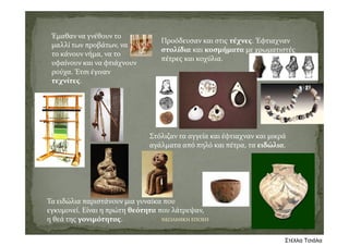 Έμαθαν να γνέθουν το 
μαλλί των προβάτων, να 
το κάνουν νήμα, να το 
υφαίνουν και να φτιάχνουν 
ρούχα. Έτσι έγιναν 
τεχνίτες.
Προόδευσαν και στις τέχνες. Έφτιαχναν 
στολίδια και κοσμήματα με χρωματιστές 
πέτρες και κοχύλια.
Στόλιζαν τα αγγεία και έφτιαχναν και μικρά 
αγάλματα από πηλό και πέτρα, τα ειδώλια. 
ΝΕΟΛΙΘΙΚΗ ΕΠΟΧΗ
Τα ειδώλια παριστάνουν μια γυναίκα που 
εγκυμονεί. Είναι η πρώτη θεότητα που λάτρεψαν, 
η θεά της γονιμότητας.
Στέλλα Τσιάλα
 