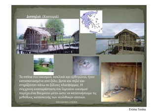 Δισπηλιό (Καστοριά)
Τα σπίτια του οικισμού, κυκλικά και ορθογώνια, ήταν 
κατασκευασμένα από ξύλο, βρύα και πηλό και 
στηρίζονταν πάνω σε ξύλινες πλατφόρμες. Η 
σύγχρονη αναπαράσταση του λιμναίου οικισμού 
παρέχει ένα θαυμάσιο μέσο ώστε να κατανοήσουμε τις 
μεθόδους κατασκευής των νεολιθικών σπιτιών. 
ΝΕΟΛΙΘΙΚΗ ΕΠΟΧΗ
Στέλλα Τσιάλα
 