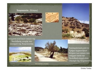 Χοιροκοιτία (Κύπρος)
Δείγματα κυκλικών οικιών της 
Νεολιθικής εποχής του 
οικισμού της Χοιροκοιτίας
Αναπαράσταση από το 
Τμήμα Αρχαιοτήτων 
Κύπρου των οικιών που 
υπήρχαν κατά την 
Νεολιθική εποχή στον 
Οικισμό της Χοιροκοιτίας
ΝΕΟΛΙΘΙΚΗ ΕΠΟΧΗ
Στέλλα Τσιάλα
 