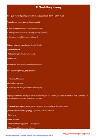 Η Νεολιθική εποχή
1) Η ζωή του ανθρώπου κατά τη Νεολιθική εποχή (6500 – 3000 π.Χ.)
Γεωργός και κτηνοτρόφος (δημητριακά)
⋆ Μόνιμη εγκατάσταση – οικισμοί (τεχνίτες)
⋆ Απασχόληση: γεωργία και κτηνοτροφία (μαλλί)
⋆ Κεραμική (αποθήκευση προϊόντων)
Εύφορη (γόνιμη) ημισέληνος [lentille fertile]:
- Μεσοποταμία
-Παλαιστίνη (Γη Χαναάν, Φοινίκη)
- Αίγυπτος
Ανταλλαγή προϊόντων – Οικιακή οικονομία
2) Η Νεολιθική Εποχή στην Ελλάδα
⋆ Τούμπα, Μαγούλα
⋆Επίπεδος οικισμός
⋆ Λιμναίος οικισμός (Δισπηλιό Καστοριάς)
Στη Βόρειο Ελλάδα βρέθηκαν σπίτια από κλαριά και λάσπη, ενώ στη Θεσσαλία, Νότιο Ελλάδα και
νησιά Αιγαίου σπίτια από ντόπιες πέτρες.
-Γεωργοκτηνοτροφία: Δημητριακά, όσπρια, αιγοπρόβατα, βοοειδή, χοίροι
_Αντικείμενα οικιακής χρήσης: κεραμικά, λίθινα, οστέινα
-Κοινότητα
-Ταφή νεκρών
-Πήλινα αγγεία ψημμένα – διακόσμηση
-Πήλινα ειδώλια (σπάνια λίθινα)
http://stamatiageorgiou.blogspot.gr
Επιμέλεια επανάληψης: Χρήστος Χαρμπής http://kritiria.blogspot.gr σελ.13
 