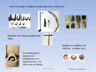Αυτή την εποχή οι άνθρωποι καλυτέρευσαν τη ζωή τους.
Έφτιαξαν πιο τέλεια εργαλεία και
όπλα
και να φτιάχνουν
αγγεία για ν’
αποθηκεύουν τα
προϊόντα τους , να
τρώνε και να πίνουν.
Έμαθαν να πλάθουν τον
πηλό με τα χέρια τους…
21/4/2017 5Νεολιθική εποχή Παναγιώτης Δεληγιάννης
 