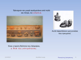 Έφτιαχναν και μικρά αγαλματάκια από πηλό
και πέτρα, τα ε ι δ ώ λ ι α .
Αυτά παριστάνουν μια γυναίκα
που εγκυμονεί.
Είναι η πρώτη θεότητα που λάτρεψαν,
η θ ε ά τ η ς γ ο ν ι μ ό τ ητ α ς .
21/4/2017 8Νεολιθική εποχή Παναγιώτης Δεληγιάννης
 